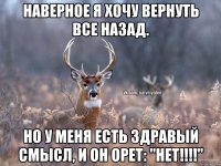 Наверное я хочу вернуть все назад. Но у меня есть здравый смысл, и он орет: "НЕТ!!!!"