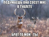 Подумаешь она сосет мне в туалете Брат то мой - ты