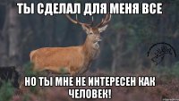 Ты сделал для меня все Но ты мне не интересен как человек!