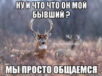 Ну и что что он мой бывший ? Мы просто общаемся