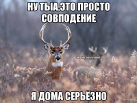 Ну тыа,это просто совподение Я дома серьёзно