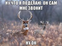 Ну что я поделаю, он сам мне звонит Ну ок