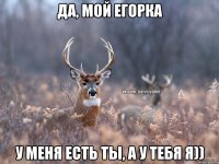 да, мой Егорка у меня есть ты, а у тебя я))