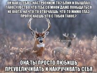 Он:Как у тебя с настроением-то? Блин и вышла(( Такое чувство что тебе со мной даже пообщаться не охота, на что-то отвечаешь, что-то мимо глаз пропускаешь Что с тобой такое? Она:Ты просто любишь преувеличивать и накручивать себя