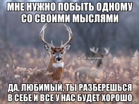 мне нужно побыть одному со своими мыслями да, любимый, ты разберешься в себе и все у нас будет хорошо