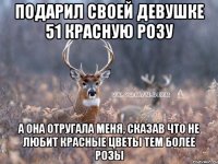 Подарил своей девушке 51 красную розу а она отругала меня, сказав что не любит красные цветы тем более розы