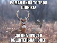 Роман лиля то твоя шлюха! да она просто общительная олег.