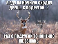 я еду на ночную сходку дреш... с подругой . :* раз с подругой то конечно же езжай :*