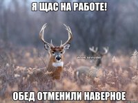 Я щас на работе! Обед отменили наверное