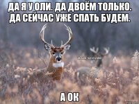 да я у оли. да двоём только. да сейчас уже спать будем. а ок