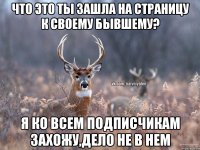 Что это ты зашла на страницу к своему бывшему? я ко всем подписчикам захожу,дело не в нем