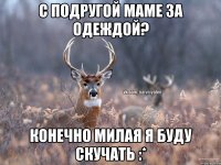 С подругой маме за одеждой? Конечно милая я буду скучать :*