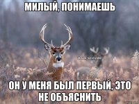 Милый, понимаешь он у меня был первый, это не объяснить