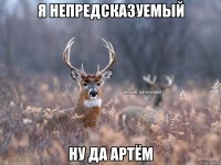 Я НЕПРЕДСКАЗУЕМЫЙ НУ ДА АРТЁМ