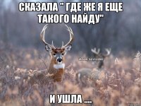 Сказала " где же я еще такого найду" И ушла ....