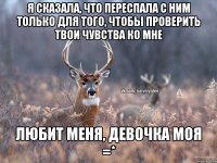 Я сказала, что переспала с ним только для того, чтобы проверить твои чувства ко мне ЛЮБИТ МЕНЯ, ДЕВОЧКА МОЯ =*