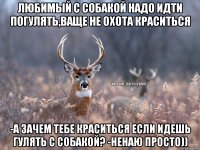 любимый с собакой надо идти погулять,ваще не охота краситься -а зачем тебе краситься если идешь гулять с собакой? -ненаю просто))