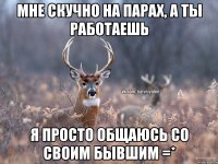 Мне скучно на парах, а ты работаешь Я просто общаюсь со своим бывшим =*