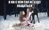 Я ни с кем так не буду общаться как с тобой