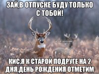 Зай,в отпуске буду только с тобой! кис,я к старой подруге на 2 дня.День Рождения отметим