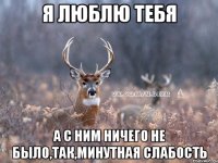 Я люблю тебя а с ним ничего не было,так,минутная слабость