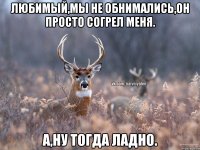 Любимый,мы не обнимались,он просто согрел меня. А,ну тогда ладно.