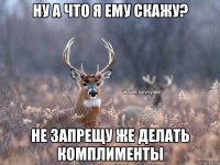 ну а что я ему скажу? не запрещу же делать комплименты