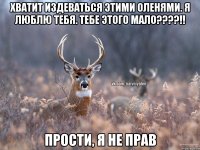 хватит издеваться этими оленями. я люблю тебя. тебе этого мало????!! прости, я не прав