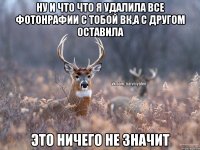 Ну и что что я удалила все фотонрафии с тобой ВК,а с другом оставила это ничего не значит