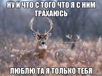 ну и что с того что я с ним трахаюсь люблю та я только тебя