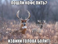 пошли кофе пить? извини голова болит)