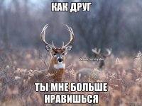 как друг ты мне больше нравишься