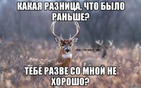 какая разница, что было раньше? тебе разве со мной не хорошо?