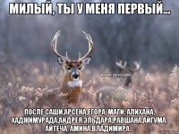 милый, ты у меня первый... после саши,арсена,егора, маги, алихана, хаджимурада,андрея,эльдара,равшана,айгума, айтеча, амина,владимира...