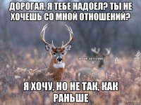 Дорогая, я тебе надоел? Ты не хочешь со мной отношений? Я хочу, но не так, как раньше