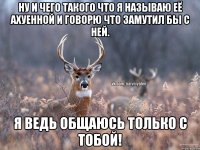 Ну и чего такого что я называю её ахуенной и говорю что замутил бы с ней. Я ведь общаюсь только с тобой!