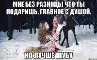 мне без разницы что ты подаришь, главное с душой. Но лучше шубу