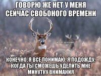 говорю же нет у меня сейчас свобоного времени конечно, я все понимаю, я подожду, когда ты сможешь уделить мне минутку внимания