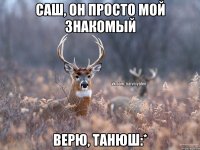 Саш, он просто мой знакомый Верю, Танюш:*