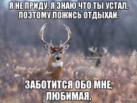 Я не приду. Я знаю что ты устал. Поэтому ложись отдыхай. Заботится обо мне, любимая.