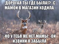 -Дорогая ты где была!? -С мамой в магазин ходила. -Но у тебя же нет мамы. -Ой извини я забыла