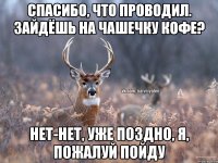 спасибо, что проводил. зайдёшь на чашечку кофе? нет-нет, уже поздно, я, пожалуй пойду