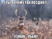 Ты почему так поздно? Узнаю - убью!