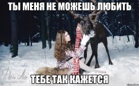 Ты меня не можешь любить тебе так кажется