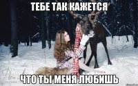 тебе так кажется что ты меня любишь