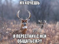 ну хочешь я перестану с ней общаться?!!