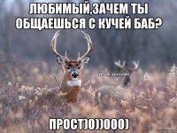 Любимый,зачем ты общаешься с кучей баб? прост)0))000)