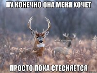 Ну конечно она меня хочет Просто пока стесняется