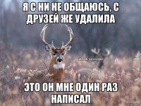 Я с ни не общаюсь, с друзей же удалила Это он мне один раз написал