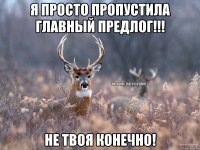 Я просто пропустила главный предлог!!! Не твоя конечно!